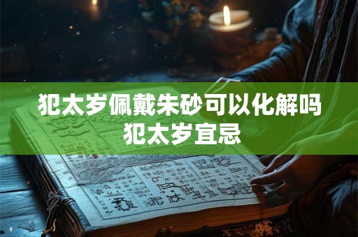 犯太岁佩戴朱砂可以化解吗 犯太岁宜忌 犯太岁佩戴朱砂可以化解吗 犯太岁宜忌