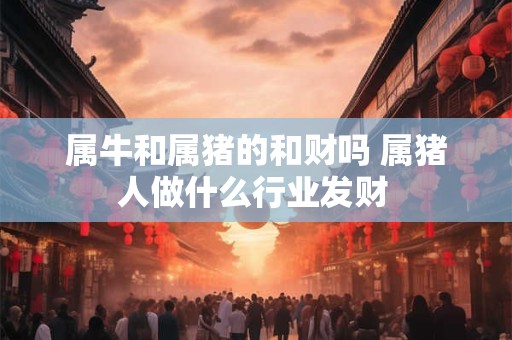 属牛和属猪的和财吗 属猪人做什么行业发财 属牛和属猪的和财吗 属猪人做什么行业发财