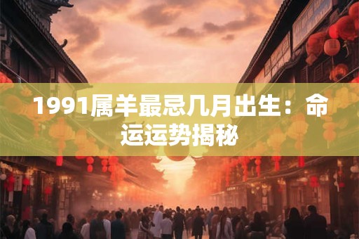 1991属羊最忌几月出生:命运运势揭秘 1991属羊最忌几月出生:命运运势揭秘