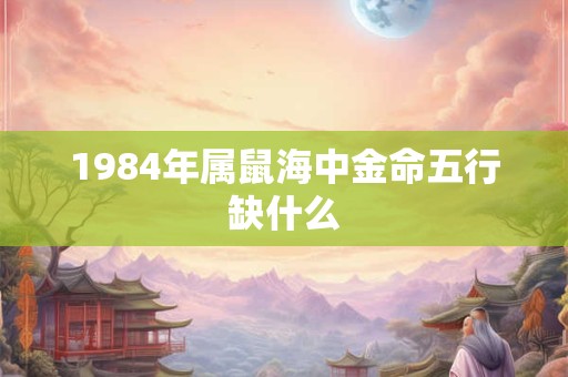 1984年属鼠海中金命五行缺什么 1984年属鼠海中金命五行缺什么