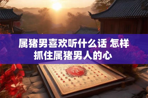 属猪男喜欢听什么话 怎样抓住属猪男人的心 属猪男喜欢听什么话 怎样抓住属猪男人的心