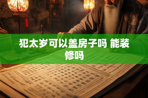 犯太岁可以盖房子吗 能装修吗 犯太岁可以盖房子吗 能装修吗