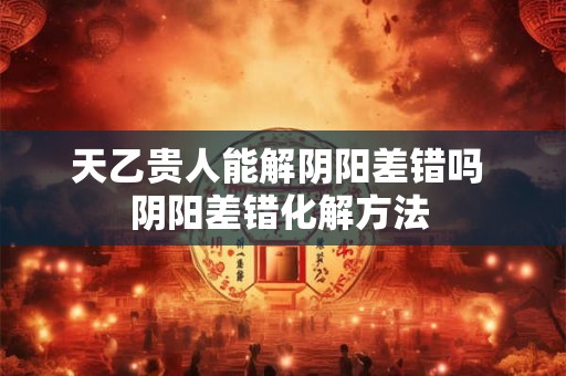 天乙贵人能解阴阳差错吗 阴阳差错化解方法 