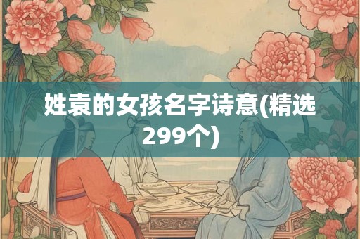 详细阅读:姓袁的女孩名字诗意(精选299个) 姓袁的女孩名字诗意(精选299个)