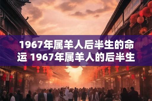 1967年属羊人后半生的命运 1967年属羊人的后半生命运如何