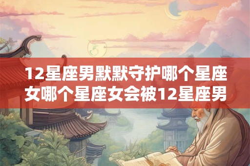 12星座男默默守护哪个星座女哪个星座女会被12星座男默默守护