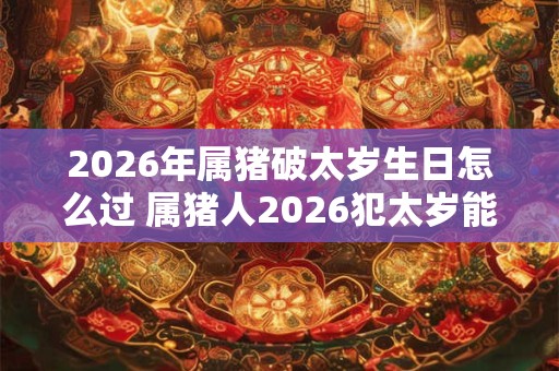2026年属猪破太岁生日怎么过 属猪人2026犯太岁能过生日吗