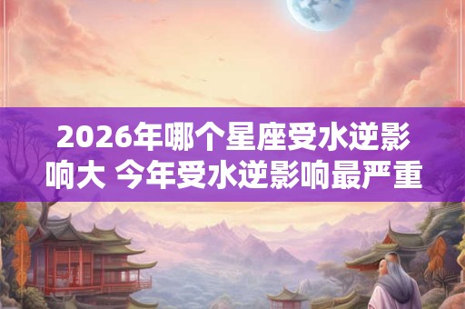 2026年哪个星座受水逆影响大 今年受水逆影响最严重的星座排行