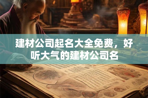 建材公司起名大全免费,好听大气的建材公司名 建材公司起名大全免费,好听大气的建材公司名