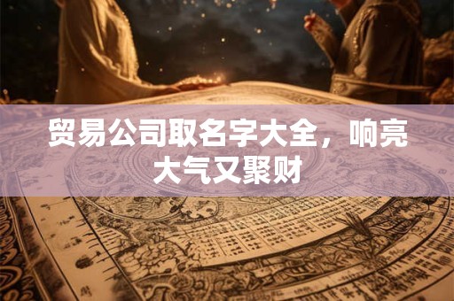 贸易公司取名字大全,响亮大气又聚财 贸易公司取名字大全,响亮大气又聚财